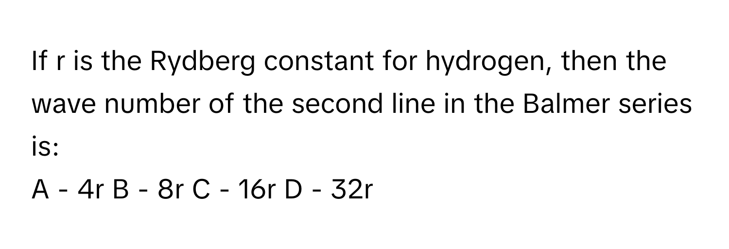 If r is the Rydberg constant for hydrogen, then the wave number of the second line in the Balmer series is:

A - 4r B - 8r C - 16r D - 32r