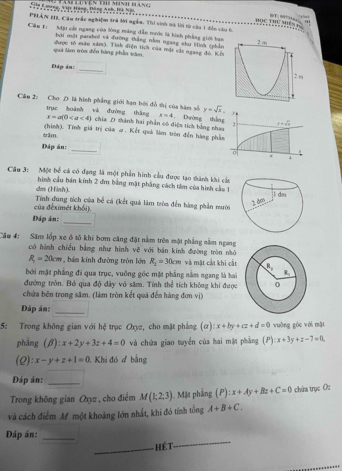 Tam luyện thi minh hàng
Gia Lương, Việt Hùng, Đồng Anh, Hà Nội,
4365
DT: 09735443 u
PHÀN III. Câu trắc nghiệm trả lời ngắn. Thí sinh trả lời từ câu 1 đến câu 6.
học thư miên Ph
Câu 1: Mặt cắt ngang của lòng máng dẫn nước là hình phẳng giới hạn
bởi một parabol và đường thẳng nằm ngang như Hình (phần
2 m
được tô màu xám). Tính diện tích của mặt cắt ngang đó. Kết
quả làm tròn đến hàng phần trăm.
A
Đáp án:
_
2 m
Câu 2: Cho D là hình phẳng giới hạn bởi đồ thị của hàm số y=sqrt(x),
trục hoành và đường thẳng x=4. Đường thẳng
x=a(0 chia D thành hai phần có diện tích bằng nhau
(hình). Tính giá trị của . Kết quả làm tròn đến hàng phần
trăm.
Đáp án:_
Câu 3: Một bề cá có dạng là một phần hình cầu được tạo thành khi cắt
hình cầu bán kính 2 dm bằng mặt phẳng cách tâm của hình cầu 1
dm (Hình).
Tính dung tích của bể cá (kết quả làm tròn đến hàng phần mười
của đềximét khối).
Đáp án:_
Câu 4: Săm lốp xe ô tô khi bơm căng đặt nằm trên mặt phẳng nằm ngang
có hình chiếu bằng như hình vẽ với bán kính đường tròn nhỏ
R_1=20cm , bán kính đường tròn lớn R_2=30cm và mặt cắt khi cắt 
bởi mặt phẳng đi qua trục, vuông góc mặt phẳng nằm ngang là hai
đường tròn. Bỏ qua độ dày vỏ săm. Tính thể tích không khí được 
chứa bên trong săm. (làm tròn kết quả đến hàng đơn vị)
_
Đáp án:
5: Trong không gian với hệ trục Oxyz, cho mặt phẳng (α): x+by+cz+d=0 vuông góc với mặt
phẳng (β): x+2y+3z+4=0 và chứa giao tuyến của hai mặt phẳng (P):x+3y+z-7=0,
(2) :x-y+z+1=0. Khi đó đ bằng
Đáp án:_
Trong không gian Oxyz, cho điểm M(1;2;3). Mặt phẳng () P):x+Ay+Bz+C=0 chứa trục Oz
và cách điểm M một khoảng lớn nhất, khi đó tính tổng A+B+C.
Đáp án:_
_hét
_