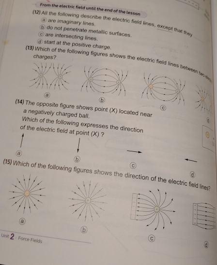 From the electric field until the end of the lesson
(12) Ajl the following describe the electric field lines, except that the
② are imaginary lines.
ⓑ do not penetrate metallic surfaces.
are intersecting lines.
start at the positive charge.
charges?
(13) Which of the following figures shows the electric field lines een two 
a
(14) The opposite figure shows point (X) located near
a negatively charged ball.
Which of the following expresses the direction
of the electric field at point (X) ?
a
b
C
(15) Which of the following figures shows the direction of the electric field lines?
a
⑥
Unit 2 Force Fields
C