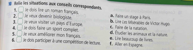 Relie les situations aux conseils correspondants.
1. Je dois lire un roman français. a. Faire un stage à Paris.
2. Je veux devenir biologiste. b. Lire Les Misérables de Victor Hugo.
3. Je veux visiter un pays d’Europe. c. Faire de la natation.
4. Je dois faire un sport complet. d. Étudier les animaux et la nature.
5. □ Je veux améliorer mon français. e. Lire beaucoup de livres.
6. □ Je dois participer à une compétition de lecture. f. Aller en Espagne.