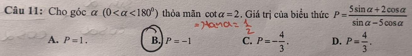 Cho góc α (0 <180^0) thỏa mãn cot alpha =2. Giá trị của biểu thức P= (5sin alpha +2cos alpha )/sin alpha -5cos alpha  
A. P=1. B. P=-1 C. P=- 4/3 . D. P= 4/3 .