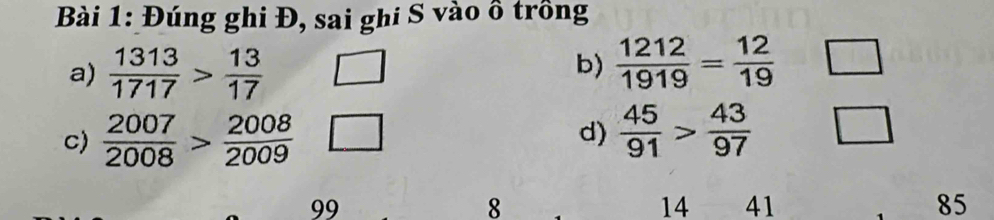 Đúng ghi Đ, sai ghi S vào ô trồng 
a)  1313/1717 > 13/17 
b)  1212/1919 = 12/19 
c)  2007/2008 > 2008/2009 
d)  45/91 > 43/97 
99
8
14 41 85