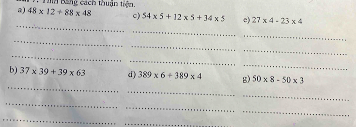 Tình bảng cách thuận tiện. 
a) 48* 12+88* 48 c) 54* 5+12* 5+34* 5 e) 27* 4-23* 4
_ 
_ 
_ 
_ 
_ 
_ 
_ 
_ 
_ 
_ 
b) 37* 39+39* 63 d) 389* 6+389* 4 g) 50* 8-50* 3
_ 
_ 
_ 
_ 
_ 
_ 
_