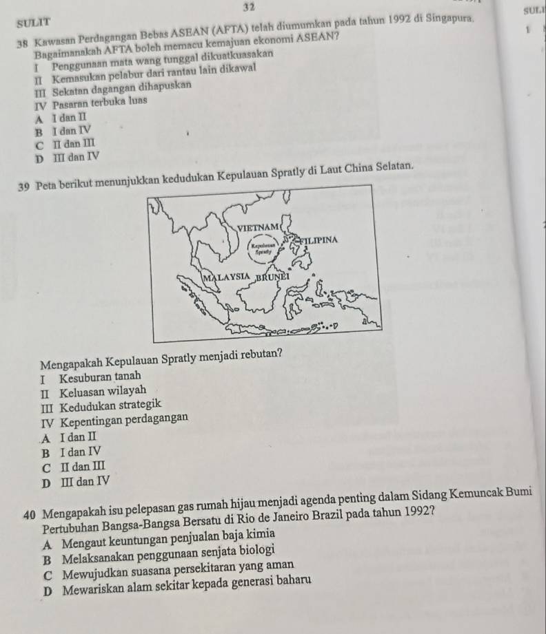 SUL
SULIT
1
38 Kawasan Perdagangan Bebas ASEAN (AFTA) telah diumumkan pada tahun 1992 di Singapura.
Bagaimanakah AFTA boleh memacu kemajuan ekonomi ASEAN?
I Penggunaan mata wang tunggal dikuatkuasakan
II Kemasukan pelabur dari rantau lain dikawal
III Sekatan dagangan dihapuskan
IV Pasaran terbuka luas
A I dan II
B I dan IV
C II dan III
D II dan IV
39 Peta berikut menunjkkan kedudukan Kepulauan Spratly di Laut China Selatan.
Mengapakah Kepulauan Spratly menjadi rebutan?
I Kesuburan tanah
II Keluasan wilayah
III Kedudukan strategik
IV Kepentingan perdagangan
A I dan II
B I dan IV
C II dan III
D Ⅲ dan IV
40 Mengapakah isu pelepasan gas rumah hijau menjadi agenda penting dalam Sidang Kemuncak Bumi
Pertubuhan Bangsa-Bangsa Bersatu di Rio de Janeiro Brazil pada tahun 1992?
A Mengaut keuntungan penjualan baja kimia
B Melaksanakan penggunaan senjata biologi
C Mewujudkan suasana persekitaran yang aman
D Mewariskan alam sekitar kepada generasi baharu