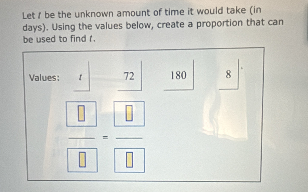 Let be the unknown amount of time it would take (in
days). Using the values below, create a proportion that can 
be used to find 1.
72
Values: t 180 8
□
 □ /□  - □ /□  