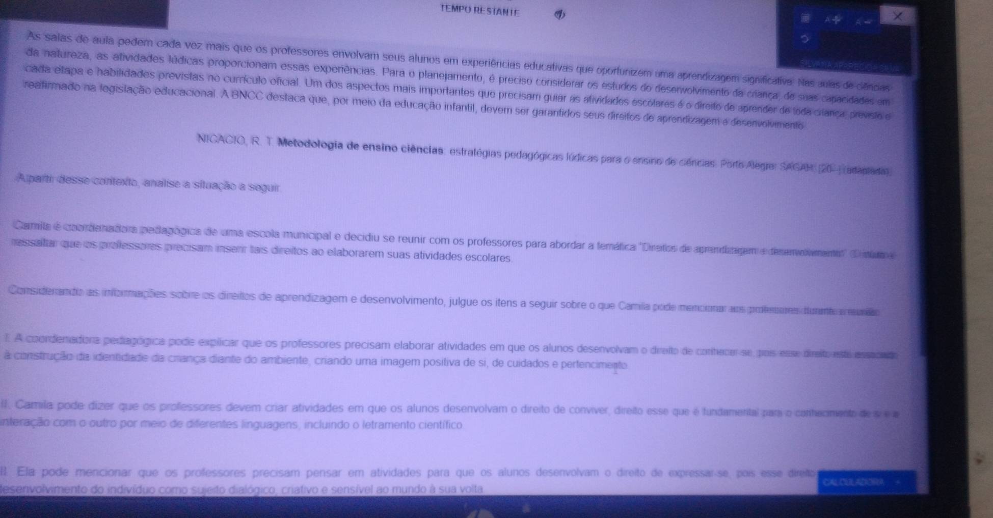 TEMPO RESTANTE A ÷ 
As salas de aula pedem cada vez mais que os professores envolvam seus alunos em experiências educativas que oportunizem uma aprendizagem significativa. Nas aulas de ciências
da natureza, as atividades lúdicas proporcionam essas experiências. Para o planejamento, é preciso considerar os estudos do desenvolvimento da criança, de suas capacidades em
cada etapa e habilidades previstas no currículo oficial. Um dos aspectos mais importantes que precisam guiar as atividades escolares é o direito de aprender de toda crança, previsto e
reafirmado na legislação educacional. A BNCC destaca que, por meio da educação infantil, dever ser garantidos seus direitos de aprendizagem e desenivolvimento
NICACIO, R. T. Metodologia de ensino ciências: estratégias pedagógicas lúdicas para o ensino de ciências: Porto Alegre: SAGAH. [20-) (adapiada).
A partir desse contexto, analise a situação a seguir
Camila é coordenadora pedagógica de uma escola municipal e decidiu se reunir com os professores para abordar a femáfica ''Diretos de aprendizagem e desenvolvimento' ( ntúto e
ressaltar que os professores precisam inserr tais direitos ao elaborarem suas atividades escolares
Considerando as informações sobre os direiros de aprendizagem e desenvolvimento, julgue os itens a seguir sobre o que Camíla pode mencionaraos profesenes dnntr a euiado
I. A coordenadora pediagógica pode explicar que os professores precisam elaborar atividades em que os alunos desenvolvam o dreito de conherer se, pois esse direito aste essocndo
a construção da identidade da criânça diante do ambiente, criando uma imagem positiva de si, de cuidados e pertencimento
I. Camila pode dizer que os professores devem criar atividades em que os alunos desenvolvam o direito de convíver, direito esse que é fundamental para o conhecmento des e 
interação com o outro por meio de diferentes linguagens, incluindo o letramento científico
l Ela pode mencionar que os professores precisam pensar em atividades para que os alunos desenvolvam o direito de expressar-se, poís esse direio
desenvolvimento do indivíduo como sujeito dialógico, criativo e sensível ao mundo à sua volta CAL CEIL AEORA