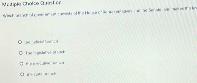 Question
Which branch of government consists of the House of Representatives and the Senate, and makes the lav
the judicial branch
The legislative branch
the executive branch
the state branch