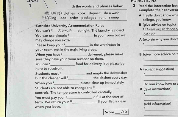 1 3 Read the interaction bet 
:h the words and phrases below. 
APIANCEs clothes cook deposit do a wash Complete their conversa 
HEATIng load order packages rent sweep A I really don’t know wha 
college, you know. 
Burnside University Accommodation Rules B (give advice on topic) 
You can't º___do a wash _at night. The laundry is closed. If I were you, I'd do Scien 
You can use electric ¹_ in your room but we get a job._ 
may charge you extra. A (explain why you don't 
Please keep your ?_ in the wardrobes in_ 
your room, not in the main living areas. 
_ 
When you have ?_ delivered, please make B (give more advice on t 
sure they have your room number on them. 
_ 
You can _food for delivery, but please be_ 
here to receive it. A (accept suggestion) 
Students must _and empty the dishwasher 2_ 
_ 
but the cleaner will _the kitchen every day. 
When you , please clear up immediately. 
Students are not able to change the '. Do you know how to 
controls. The temperature is controlled centrally. B (give instructions) 
4 
_ 
You must pay your ?_ in full at the start of 
_ 
term. We return your 1_ if your flat is clean 
_ 
when you leave. (add information) 
5 
_ 
Score _/10