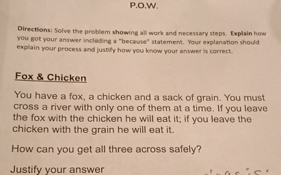 Directions: Solve the problem showing all work and necessary steps. Explain how 
you got your answer including a "because" statement. Your explanation should 
explain your process and justify how you know your answer is correct. 
Fox & Chicken 
You have a fox, a chicken and a sack of grain. You must 
cross a river with only one of them at a time. If you leave 
the fox with the chicken he will eat it; if you leave the 
chicken with the grain he will eat it. 
How can you get all three across safely? 
Justify your answer