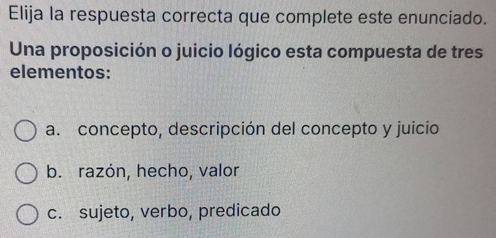 Elija la respuesta correcta que complete este enunciado.
Una proposición o juicio lógico esta compuesta de tres
elementos:
a. concepto, descripción del concepto y juicio
b. razón, hecho, valor
c. sujeto, verbo, predicado