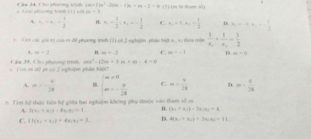 Câu 34, Cho phương trình: (m+1)x^2-2(m-1)x+m-2=0 (1) (m là tham số)
a. Giả phương trình (1) với m=3.
A. x_1=x_2= 1/2  B x_1= 1/2 ;x_1=- 1/2  C. x_1=1;x_7= 1/2  D. x_2=-1;x_2=- 1/2 
b. Tim các giá trị của m để phương trình (1) có 2 nghiệm phần biệt x,x thóa mân frac 1x_1+frac 1x_2= 3/2 
A. m=2 B. m=-2 C. m=-1 D. m=0
Cầu 35, Cho phương trình: mx^2-(2m+3)x+m-4=0
a. Tìm m đề pt có 2 nghiệm phân biệt?
B. beginarrayl m!= 0 m>- 9/28 endarray. C.
A. m>- 9/28  m> 9/28  D. m
b. Tim hệ thức liên hệ giữa hai nghiệm không phụ thuộc vào tham số m
B.
A. 3(x_1+x_2)-4x_1x_2=1, (x_1+x_2)· 3x_1x_2=4.
C. 11(x_1+x_3)+4x_1x_2=3.
D. 4(x_1+x_2)+3x_1x_2=11.