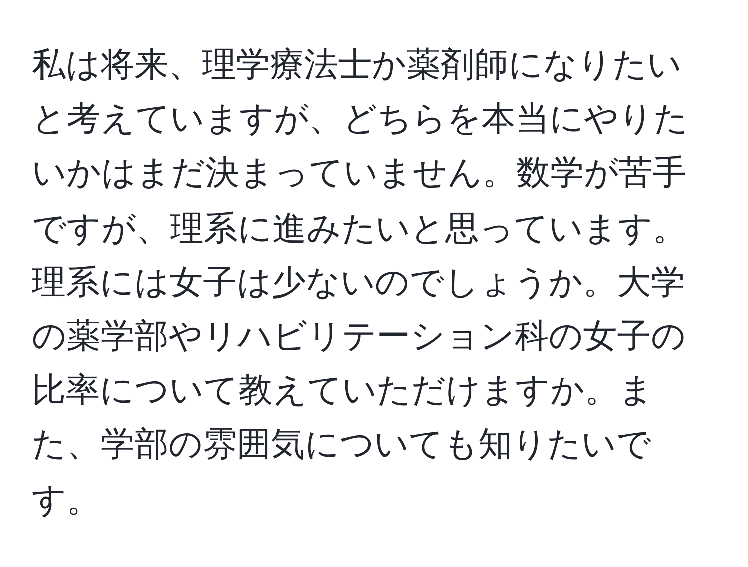 私は将来、理学療法士か薬剤師になりたいと考えていますが、どちらを本当にやりたいかはまだ決まっていません。数学が苦手ですが、理系に進みたいと思っています。理系には女子は少ないのでしょうか。大学の薬学部やリハビリテーション科の女子の比率について教えていただけますか。また、学部の雰囲気についても知りたいです。