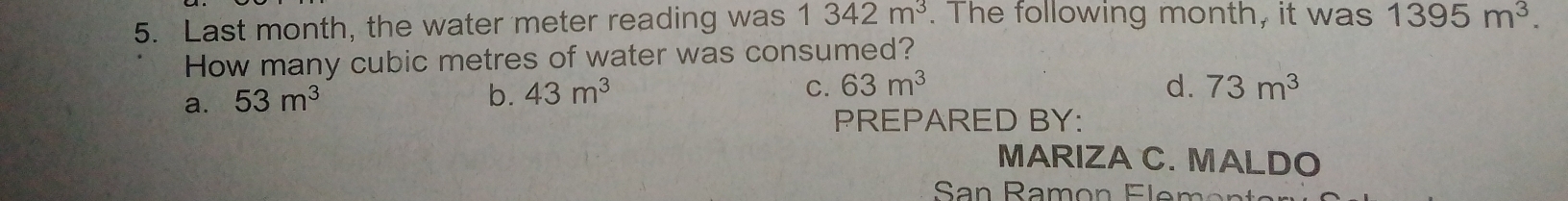 Last month, the water meter reading was 1 342 m^3. The following month, it was 1395 m^3
How many cubic metres of water was consumed?
a. 53 m^3
b. 43 m^3 C. 63 m^3 d. 73 m^3
PREPARED BY:
MARIZAC. MALDO
San Ramon Flem