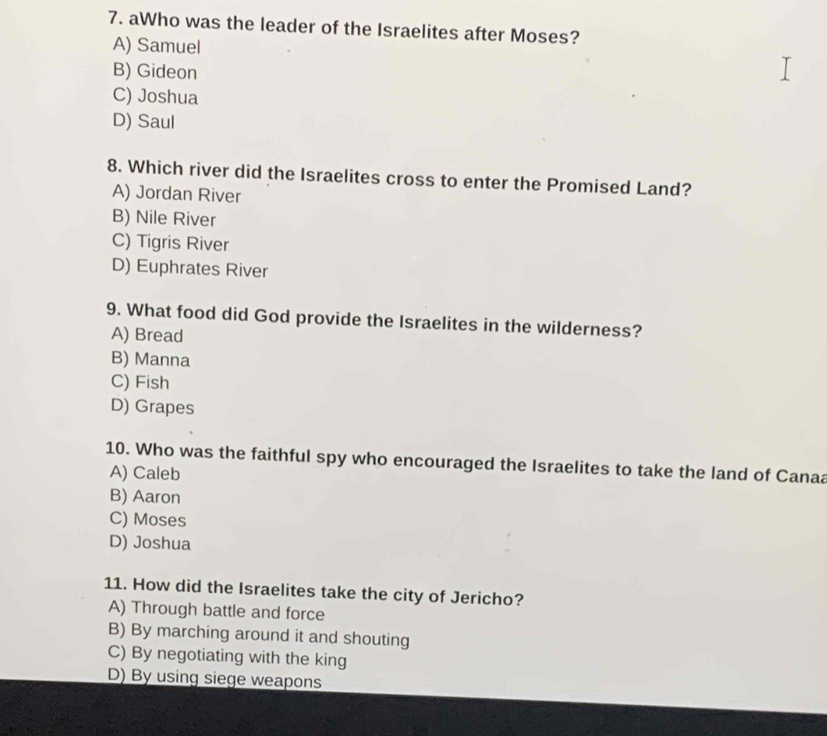 aWho was the leader of the Israelites after Moses?
A) Samuel
B) Gideon
C) Joshua
D) Saul
8. Which river did the Israelites cross to enter the Promised Land?
A) Jordan River
B) Nile River
C) Tigris River
D) Euphrates River
9. What food did God provide the Israelites in the wilderness?
A) Bread
B) Manna
C) Fish
D) Grapes
10. Who was the faithful spy who encouraged the Israelites to take the land of Canaa
A) Caleb
B) Aaron
C) Moses
D) Joshua
11. How did the Israelites take the city of Jericho?
A) Through battle and force
B) By marching around it and shouting
C) By negotiating with the king
D) By using siege weapons