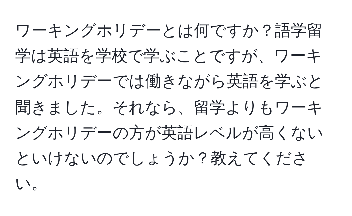 ワーキングホリデーとは何ですか？語学留学は英語を学校で学ぶことですが、ワーキングホリデーでは働きながら英語を学ぶと聞きました。それなら、留学よりもワーキングホリデーの方が英語レベルが高くないといけないのでしょうか？教えてください。