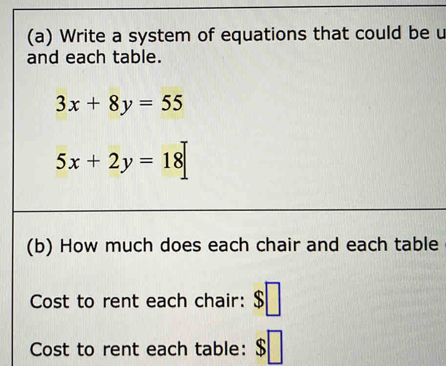 Write a system of equations that could be u
and each table.
3x+8y=55
5x+2y=18
(b) How much does each chair and each table
Cost to rent each chair: $
Cost to rent each table: $