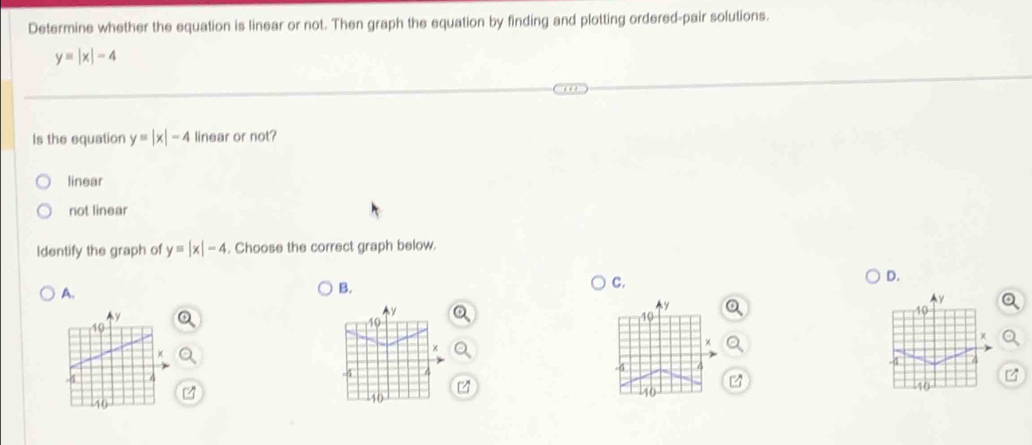 Determine whether the equation is linear or not. Then graph the equation by finding and plotting ordered-pair solutions.
y=|x|-4
Is the equation y=|x|-4 linear or not?
linear
not linear
Identify the graph of y=|x|-4. Choose the correct graph below.
C.
D.
A.
B.
y
y
10
10
χ
χ