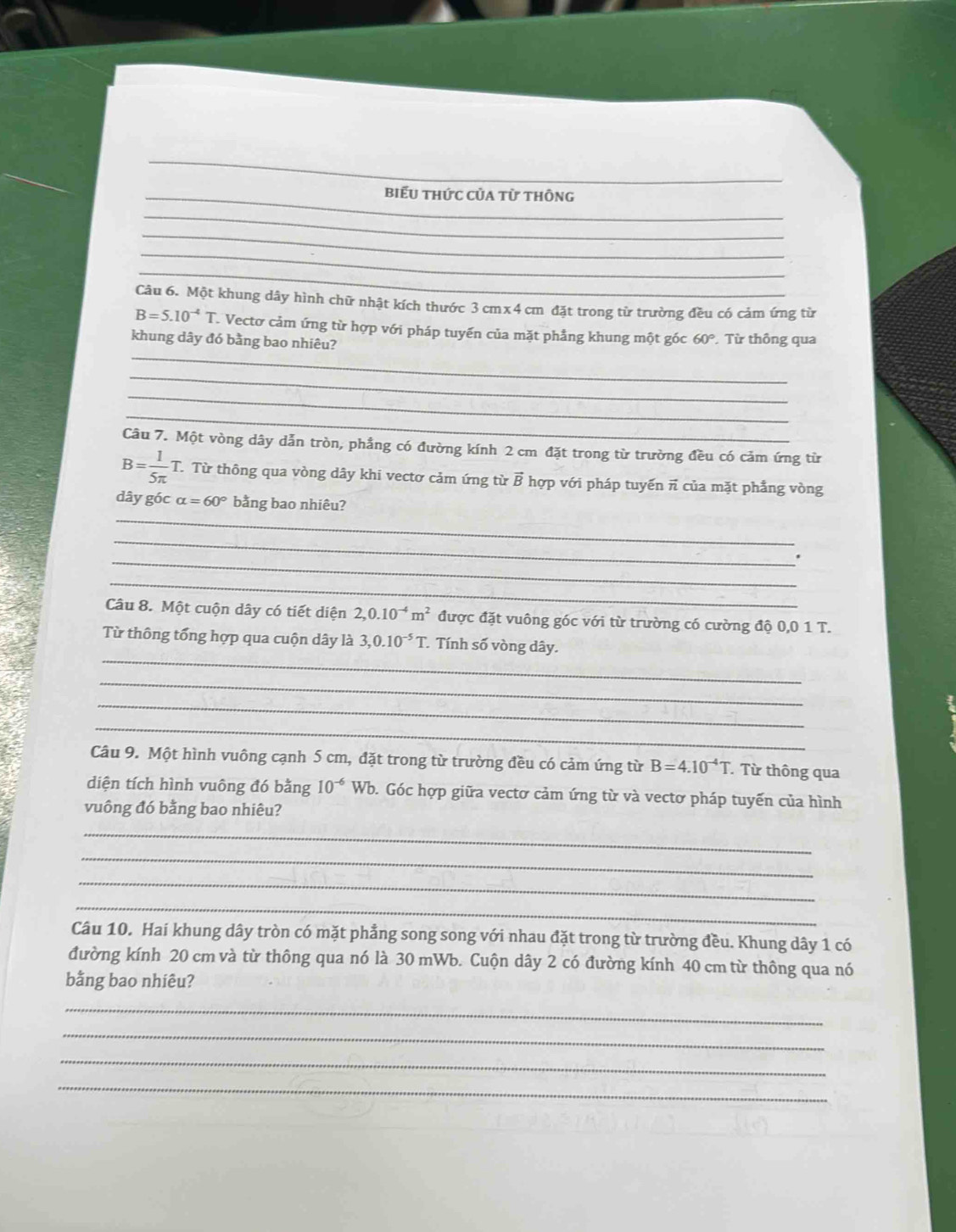 biểu thức của từ thông
_
_
_
_
Câu 6. Một khung dây hình chữ nhật kích thước 3 cmx 4 cm đặt trong từ trường đều có cảm ứng từ
B=5.10^(-4)T T Vectơ cảm ứng từ hợp với pháp tuyến của mặt phẳng khung một góc 60°
_
khung dây đó bằng bao nhiêu? . Từ thông qua
_
_
_
Câu 7. Một vòng dây dẫn tròn, phầng có đường kính 2 cm đặt trong từ trường đều có cảm ứng từ
B= 1/5π  T T Từ thông qua vòng dây khi vectơ cảm ứng từ vector B hợp với pháp tuyến π của mặt phẳng vòng
_
dây góc alpha =60° bằng bao nhiêu?
_
_
_
Câu 8. Một cuộn dây có tiết diện 2,0.10^(-4)m^2 được đặt vuông góc với từ trường có cường độ 0,0 1 T.
_
Từ thông tổng hợp qua cuộn dây là 3,0.10^(-5)T Tính số vòng dây.
_
_
_
Câu 9. Một hình vuông cạnh 5 cm, đặt trong từ trường đều có cảm ứng từ B=4.10^(-4)T Từ thông qua
diện tích hình vuông đó bằng 10^(-6)Wb 0. Góc hợp giữa vectơ cảm ứng từ và vectơ pháp tuyến của hình
vuông đó bằng bao nhiêu?
_
_
_
_
Câu 10. Hai khung dây tròn có mặt phẳng song song với nhau đặt trong từ trường đều. Khung dây 1 có
đường kính 20 cm và từ thông qua nó là 30 mWb. Cuộn dây 2 có đường kính 40 cm từ thông qua nó
bằng bao nhiêu?
_
_
_
_