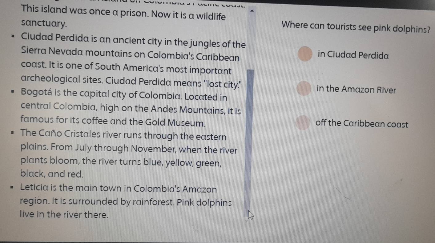 This island was once a prison. Now it is a wildlife 
sanctuary. 
Where can tourists see pink dolphins? 
Ciudad Perdida is an ancient city in the jungles of the 
Sierra Nevada mountains on Colombia's Caribbean 
in Ciudad Perdida 
coast. It is one of South America's most important 
archeological sites. Ciudad Perdida means "lost city." in the Amazon River 
Bogotá is the capital city of Colombia. Located in 
central Colombia, high on the Andes Mountains, it is 
famous for its coffee and the Gold Museum. off the Caribbean coast 
The Caño Cristales river runs through the eastern 
plains. From July through November, when the river 
plants bloom, the river turns blue, yellow, green, 
black, and red. 
Leticia is the main town in Colombia's Amazon 
region. It is surrounded by rainforest. Pink dolphins 
live in the river there.