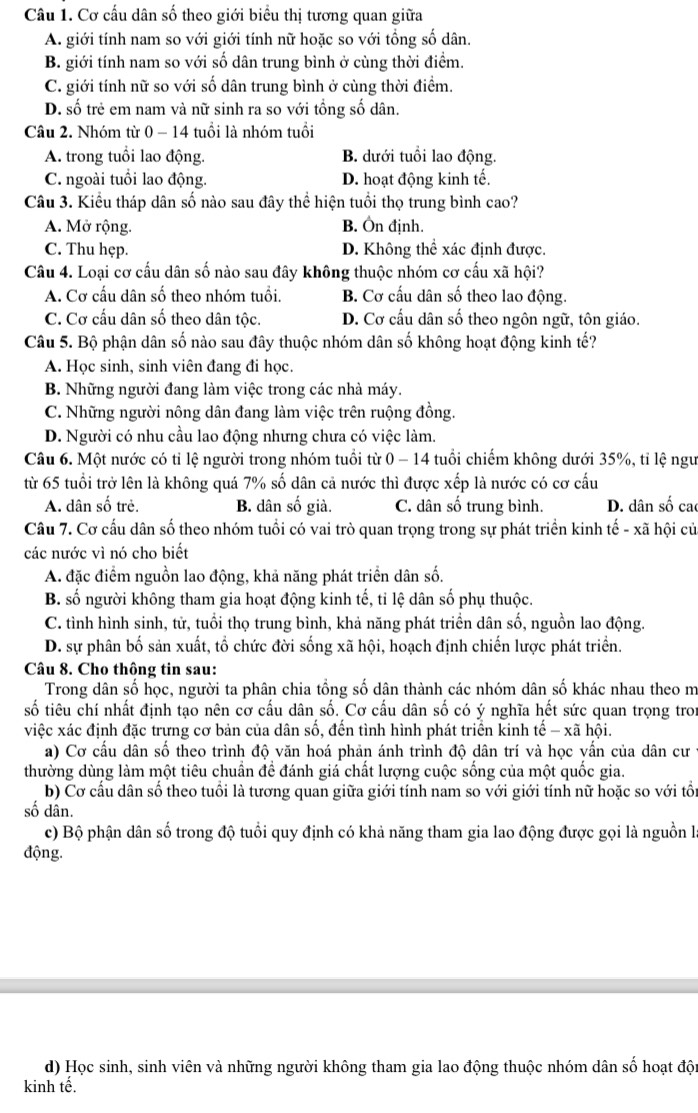 Cơ cấu dân số theo giới biểu thị tương quan giữa
A. giới tính nam so với giới tính nữ hoặc so với tổng số dân.
B. giới tính nam so với số dân trung bình ở cùng thời điểm.
C. giới tính nữ so với số dân trung bình ở cùng thời điểm.
D. số trẻ em nam và nữ sinh ra so với tổng số dân.
Câu 2. Nhóm từ 0 - 14 tuổi là nhóm tuổi
A. trong tuổi lao động. B. dưới tuổi lao động.
C. ngoài tuổi lao động. D. hoạt động kinh tế.
Câu 3. Kiểu tháp dân số nào sau đây thể hiện tuổi thọ trung bình cao?
A. Mở rộng. B. Ôn định.
C. Thu hẹp. D. Không thể xác định được.
Câu 4. Loại cơ cấu dân số nào sau đây không thuộc nhóm cơ cấu xã hội?
A. Cơ cấu dân số theo nhóm tuổi. B. Cơ cấu dân số theo lao động.
C. Cơ cấu dân số theo dân tộc. D. Cơ cấu dân số theo ngôn ngữ, tôn giáo.
Câu 5. Bộ phận dân số nào sau đây thuộc nhóm dân số không hoạt động kinh tế?
A. Học sinh, sinh viên đang đi học.
B. Những người đang làm việc trong các nhà máy.
C. Những người nông dân đang làm việc trên ruộng đồng.
D. Người có nhu cầu lao động nhưng chưa có việc làm.
Câu 6. Một nước có tỉ lệ người trong nhóm tuổi từ 0 - 14 tuổi chiếm không dưới 35%, tỉ lệ ngư
từ 65 tuổi trở lên là không quá 7% số dân cả nước thì được xếp là nước có cơ cấu
A. dân số trẻ. B. dân số già. C. dân số trung bình. D. dân số cao
Câu 7. Cơ cấu dân số theo nhóm tuổi có vai trò quan trọng trong sự phát triển kinh tế - xã hội củ
các nước vì nó cho biết
A. đặc điểm nguồn lao động, khả năng phát triển dân số.
B. số người không tham gia hoạt động kinh tế, ti lệ dân số phụ thuộc.
C. tình hình sinh, tử, tuổi thọ trung bình, khả năng phát triền dân số, nguồn lao động.
D. sự phân bố sản xuất, tổ chức đời sống xã hội, hoạch định chiến lược phát triển.
Câu 8. Cho thông tin sau:
Trong dân số học, người ta phân chia tổng số dân thành các nhóm dân số khác nhau theo m
số tiêu chí nhất định tạo nên cơ cấu dân số. Cơ cấu dân số có ý nghĩa hết sức quan trọng tron
việc xác định đặc trưng cơ bản của dân số, đến tình hình phát triển kinh tế - xã hội.
a) Cơ cấu dân số theo trình độ văn hoá phản ánh trình độ dân trí và học vấn của dân cư
thường dùng làm một tiêu chuẩn đề đánh giá chất lượng cuộc sống của một quốc gia.
b) Cơ cấu dân số theo tuổi là tương quan giữa giới tính nam so với giới tính nữ hoặc so với tổi
số dân.
c) Bộ phận dân số trong độ tuổi quy định có khả năng tham gia lao động được gọi là nguồn là
động.
d) Học sinh, sinh viên và những người không tham gia lao động thuộc nhóm dân số hoạt đội
kinh tế.
