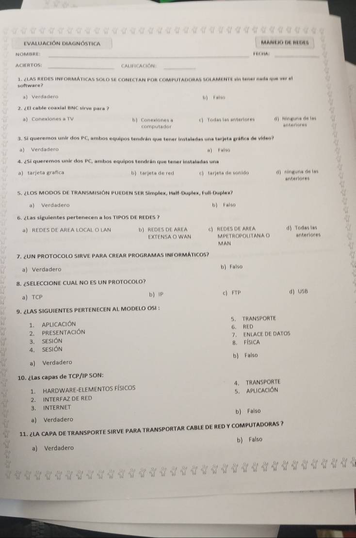 evaluación diagnóstica MáñÉió dE REGEs
NOMBRE _FECHA:_
ACIERTOS: _CalifiCación:_
1. ¿LAS REDES INFORMÁTICAS SOLO SE CONECTAN POR COMPUTADORAS SOLAMENTE sin tene nada que ver el
software?
a) Verdadero b) Felso.  
2. ¿El cable coaxial BNC sirve para ?
a) Conexiones a TV b) Conexiones a c) Todas las anteriores d) Ninguna de las
computador anteriores
3. Si queremos unir dos PC, ambos equipos tendrán que tener instaladas una tarjeta gráfica de vídeo?
a Verdadero
a) Falso
4. ¿Si queremos unir dos PC, ambos equipos tendrán que tener instaladas una
a) tarjeta grafica b) tarjeta de red c) tarjeta de sonido d) ninguna de las a
anteriores
S. ¿LOS MODOS DE TRANSMISIÓN PUEDEN SER Simplex, Half-Duplex, Full-Duplex?
a) Verdadero b) Falso
6. ¿Las siguientes pertenecen a los TIPOS DE REDES ?
a) REDES DE AREA LOCAL O LAN b) REDES DE AREA c) REDES DE AREA d) Todas las
EXTENSA O WAN MPETROPOLITANA O anteriores
MAN
7. ¿UN PROTOCOLO SIRVE PARA CREAR PROGRAMAS INFORMÁTICOS?
a) Verdadero b) Falso
8. ¿SELECCIONE CUAL NO ES UN PROTOCOLO?
a) TCP b) IP c) FTP d) USB
9. ¿LAS SIGUIENTES PERTENECEN AL MODELO OSI :
1. APLICACIÓN 5. TRANSPORTE
2. PRESENTACIóN G. RED
3. SESIÓN 7. ENLACE DE DATOS
4. SESIÓN B. Física
a) Verdadero b) Falso
10. ¿Las capas de TCP/IP SON:
1. HARDWARE-ELEMENTOS FÍSIcos 4. TRANSPORTE
2. INTERFAZ DE RED 5. APLICACIÓN
3. INTERNET
a) Verdadero b) Falso
11. ¿LA CAPA DE TRANSPORTE SIRVE PARA TRANSPORTAR CABLE DE RED Y COMPUTADORAS ?
b) Falso
a) Verdadero