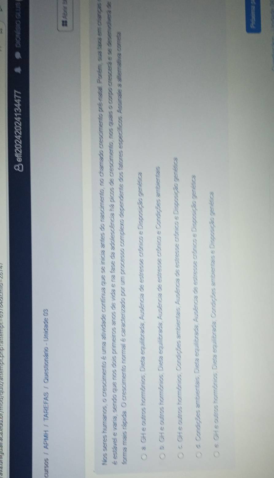 ravaungual acaedddrmod/quizy auemp comp rautempt=697345cmid=257
§efl20242024134477 DIONISIO GLUS
cursos / APMH / TAREFAS / Questionário - Unidade 03
DAbr b
Nos seres humanos, o crescimento é uma atividade contínua que se inicia antes do nascimento, no chamado crescimento prê-natal. Porém, sua taxa em crianças
é estável e varia, sendo que nos dois primeiros anos de vida e na fase da adolescência há picos de crescimento, nos quais o corpo crescerá e se desemelverá de
forma mais rápida. O crescimento normal é caracterizado por um processo complexo dependente dos fatores específicos. Assinale a altemativa cometa
a. GH e outros hormônios; Dieta equilibrada; Ausência de estresse crônico e Disposição genética
b. GH e outros hormônios; Dieta equilibrada; Ausência de estresse crônico e Condições ambientais
c. GH e outros hormônios; Condições ambientais; Ausência de estresse crônico e Disposição genética
d. Condições ambientais; Dieta equilibrada; Ausência de estresse crônico e Disposição genética
e. GH e outros hormônios; Dieta equilibrada; Condições ambientais e Disposição genética
Prixma p