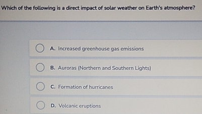 Which of the following is a direct impact of solar weather on Earth's atmosphere?
A. Increased greenhouse gas emissions
B. Auroras (Northern and Southern Lights)
C. Formation of hurricanes
D. Volcanic eruptions