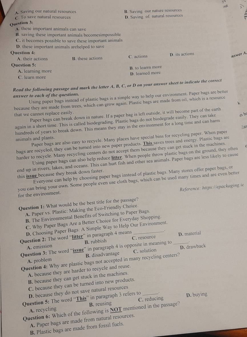 ys
out
A. Saving our natural resources B. Saving our nature resources
C. To save natural resources D. Saving of natural resources
Question 3:
A. these important animals can save
B. saving these important animals becomesimpossible
C. it becomes possible to save these important animals
D. these important animals arehelped to save
Question 4:
A. their actions B. these actions C. actions D. its actions
nswer A,
Question 5:
A. learning more B. to learrn more
D. learned more
C. learn more
Read the following passage and mark the letter A, B, C, or D on your answer sheet to indicate the correct
answer to each of the questions.
Using paper bags instead of plastic bags is a simple way to help our environment. Paper bags are better
k
because they are made from trees, which can grow again. Plastic bags are made from oil, which is a resource
that we cannot replace easily.
Paper bags can break down in nature. If a paper bag is left outside, it will become part of the earth
again in a short time. This is called biodegrading. Plastic bags do not biodegrade easily. They can take
hundreds of years to break down. This means they stay in the environment for a long time and can harm n h
Bas
Paper bags are also easy to recycle. Many places have special bins for recycling paper. When paper
animals and plants.
bags are recycled, they can be turned into new paper products. This saves trees and energy. Plastic bags are
harder to recycle. Many recycling centers do not accept them because they can get stuck in the machines.
Using paper bags can also help reduce litter. When people throw plastic bags on the ground, they often c
end up in rivers, lakes, and oceans. This can hurt fish and other sea animals. Paper bags are less likely to cause
this issue because they break down faster.
Everyone can help by choosing paper bags instead of plastic bags. Many stores offer paper bags, or
you can bring your own. Some people even use cloth bags, which can be used many times and are even better
Reference: https://epackaging.ie
for the environment.
Question 1: What would be the best title for the passage?
A. Paper vs. Plastic: Making the Eco-Friendly Choice.
B. The Environmental Benefits of Switching to Paper Bags.
C. Why Paper Bags Are a Better Choice for Everyday Shopping.
D. Choosing Paper Bags: A Simple Way to Help Our Environment.
Question 2: The word “litter” in paragraph 4 means
.
A. emission B. rubbish C. resource D. material
Question 3: The word “issue” in paragraph 4 is opposite in meaning to _.
A. problem B. disadvantage C. solution D. drawback
Question 4: Why are plastic bags not accepted in many recycling centers?
A. because they are harder to recycle and reuse.
B. because they can get stuck in the machines.
C. because they can be turned into new products.
D. because they do not save natural resources
Question 5: The word “This” in paragraph 3 refers to _. D. buying
A. recycling B. reusing C. reducing
Question 6: Which of the following is NOT mentioned in the passage?
A. Paper bags are made from natural resources.
B. Plastic bags are made from fossil fuels.