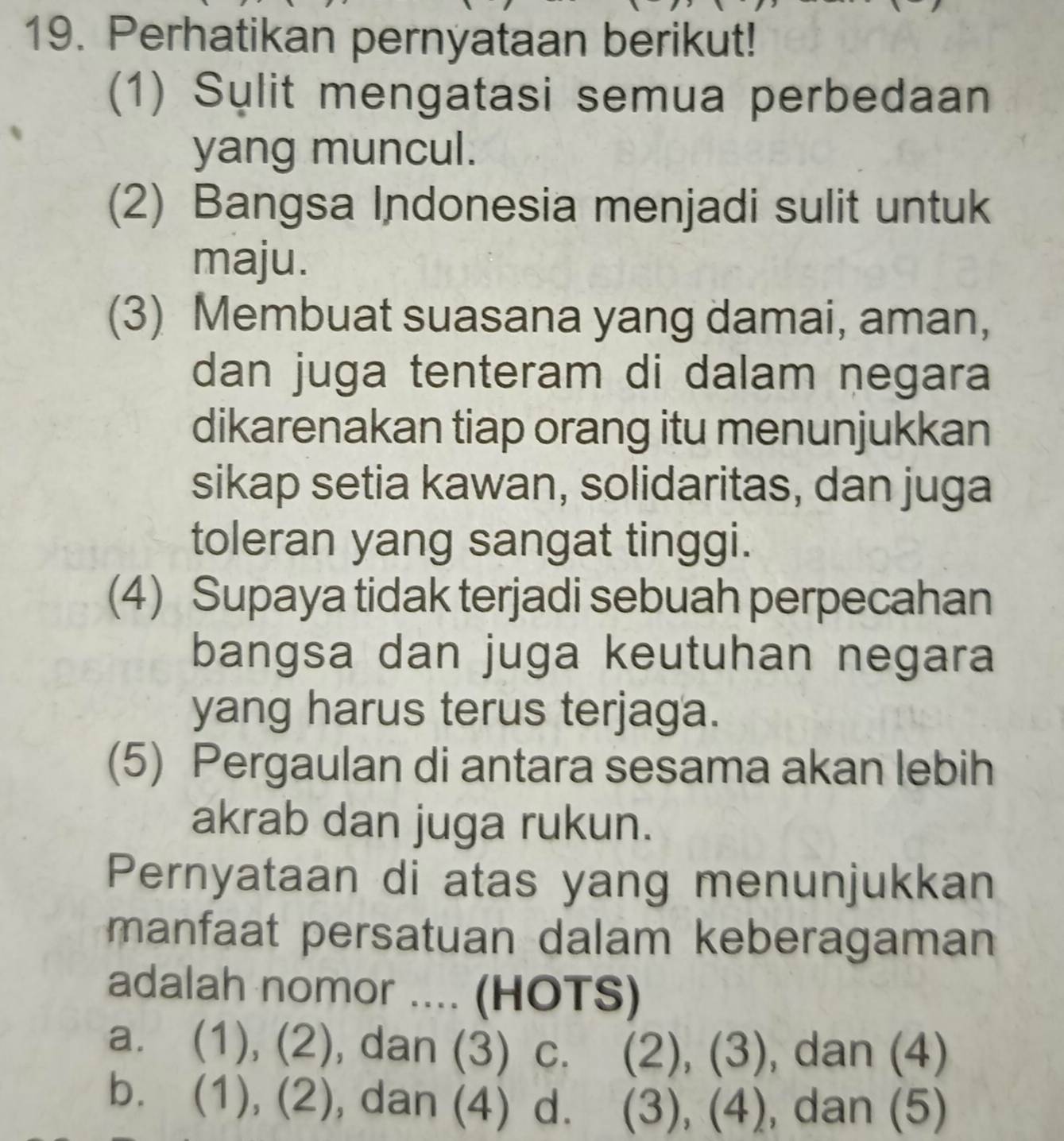 Perhatikan pernyataan berikut!
(1) Sulit mengatasi semua perbedaan
yang muncul.
(2) Bangsa Indonesia menjadi sulit untuk
maju.
(3) Membuat suasana yang damai, aman,
dan juga tenteram di dalam negara
dikarenakan tiap orang itu menunjukkan
sikap setia kawan, solidaritas, dan juga
toleran yang sangat tinggi.
(4) Supaya tidak terjadi sebuah perpecahan
bangsa dan juga keutuhan negara
yang harus terus terjaga.
(5) Pergaulan di antara sesama akan lebih
akrab dan juga rukun.
Pernyataan di atas yang menunjukkan
manfaat persatuan dalam keberagaman
adalah nomor .... (HOTS)
a. (1), (2), dan (3) C. (2), (3), dan (4)
b. (1), (2), dan (4) d. (3), (4), dan (5)