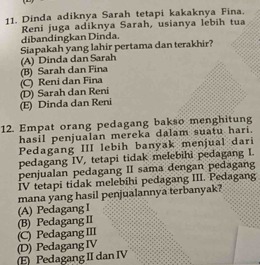 Dinda adiknya Sarah tetapi kakaknya Fina.
Reni juga adiknya Sarah, usianya lebih tua
dibandingkan Dinda.
Siapakah yang lahir pertama dan terakhir?
(A) Dinda dan Sarah
(B) Sarah dan Fina
(C) Reni dan Fina
(D) Sarah dan Reni
(E) Dinda dan Reni
12. Empat orang pedagang bakso menghitung
hasil penjualan mereka dalam suatu hari.
Pedagang III lebih banyak menjual dari
pedagang IV, tetapi tidak melebihì pedagang I.
penjualan pedagang II sama dengan pedagang
IV tetapi tidak melebíhi pedagang III. Pedagang
mana yang hasil penjualannya terbanyak?
(A) Pedagang I
(B) Pedagang II
(C) Pedagang III
(D) Pedagang IV
(E) Pedagang II dan IV