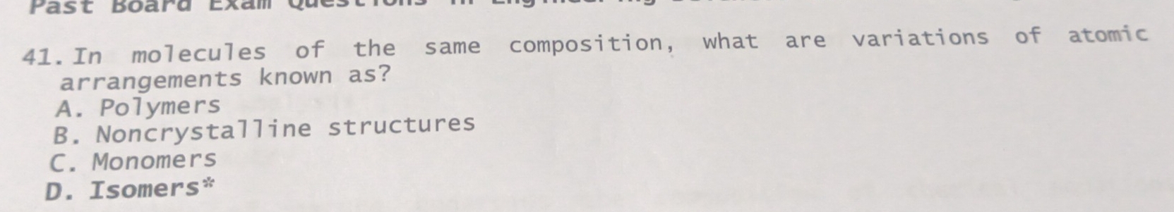 Past Board Exam
41.In molecules of the same composition, what are variations of atomic
arrangements known as?
A. Polymers
B. Noncrystalline structures
C. Monomers
D. Isomers*