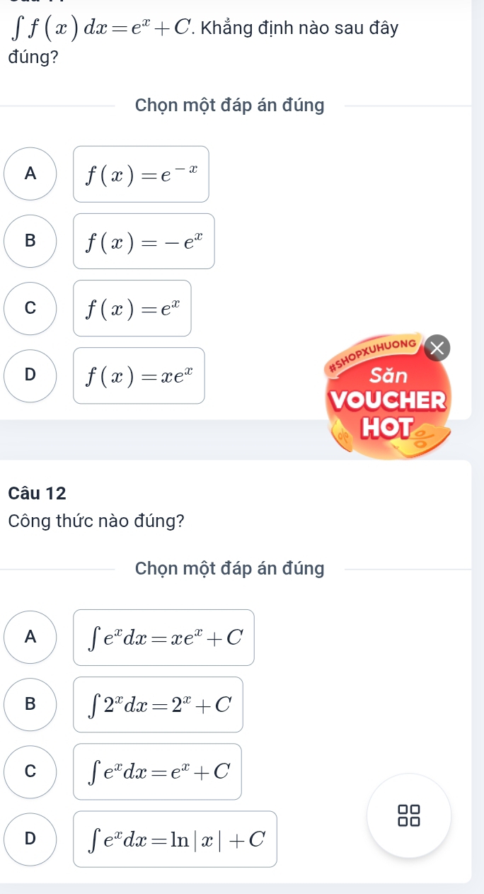 ∈t f(x)dx=e^x+C *. Khẳng định nào sau đây
đúng?
Chọn một đáp án đúng
A f(x)=e^(-x)
B f(x)=-e^x
C f(x)=e^x
#SHOPXUHUONG
D f(x)=xe^x Săn
VOUCHER
HOT
Câu 12
Công thức nào đúng?
Chọn một đáp án đúng
A ∈t e^xdx=xe^x+C
B ∈t 2^xdx=2^x+C
C ∈t e^xdx=e^x+C
D ∈t e^xdx=ln |x|+C