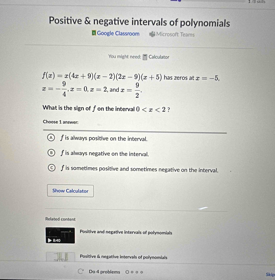 1/8 skills
Positive & negative intervals of polynomials
Google Classroom Microsoft Teams
You might need: Calculator
f(x)=x(4x+9)(x-2)(2x-9)(x+5) has zeros at x=-5,
x=- 9/4 , x=0, x=2 , and x= 9/2 . 
What is the sign of f on the interval 0 ?
Choose 1 answer:
f is always positive on the interval.
f is always negative on the interval.
f is sometimes positive and sometimes negative on the interval.
Show Calculator
Related content
Positive and negative intervals of polynomials
8:40
Positive & negative intervals of polynomials
Do 4 problems
Skip