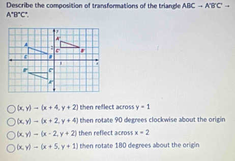 Describe the composition of transformations of the triangle ABCto A'B'C'to
A°B°C°.
(x,y)to (x+4,y+2) then reflect across y=1
(x,y)to (x+2,y+4) then rotate 90 degrees clockwise about the origin
(x,y)to (x-2,y+2) then reflect across x=2
(x,y)to (x+5,y+1) then rotate 180 degrees about the origin