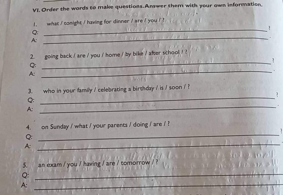 Order the words to make questions.Answer them with your own information, 
_ 
1. what / tonight / having for dinner / are / you / ? 
Q: 
_. 
A: 
2. going back / are / you / home / by bike / after school / ? 
_? 
Q: 
A: 
_. 
3. who in your family / celebrating a birthday / is / soon / ? 
? 
Q: 
_ 
_. 
A: 
_ 
4. on Sunday / what / your parents / doing / are / ? 
7 
_ 
Q: 
A: 
5. an exam / you / having / are / tomorrow / ? 
Q:_ 
A:_