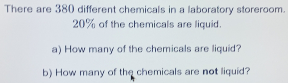 There are 380 different chemicals in a laboratory storeroom.
20% of the chemicals are liquid. 
a) How many of the chemicals are liquid? 
b) How many of the chemicals are not liquid?