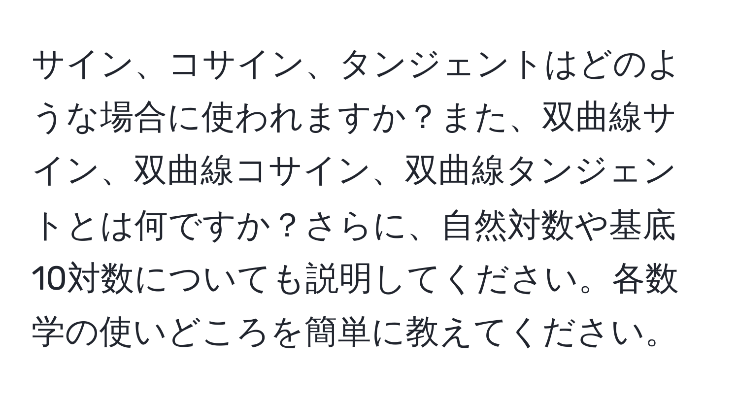 サイン、コサイン、タンジェントはどのような場合に使われますか？また、双曲線サイン、双曲線コサイン、双曲線タンジェントとは何ですか？さらに、自然対数や基底10対数についても説明してください。各数学の使いどころを簡単に教えてください。