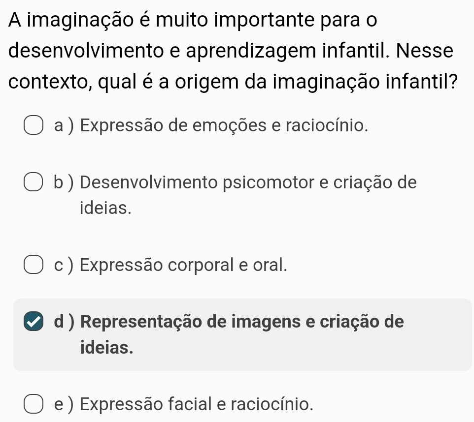 A imaginação é muito importante para o
desenvolvimento e aprendizagem infantil. Nesse
contexto, qual é a origem da imaginação infantil?
a ) Expressão de emoções e raciocínio.
b ) Desenvolvimento psicomotor e criação de
ideias.
c ) Expressão corporal e oral.
d ) Representação de imagens e criação de
ideias.
e ) Expressão facial e raciocínio.