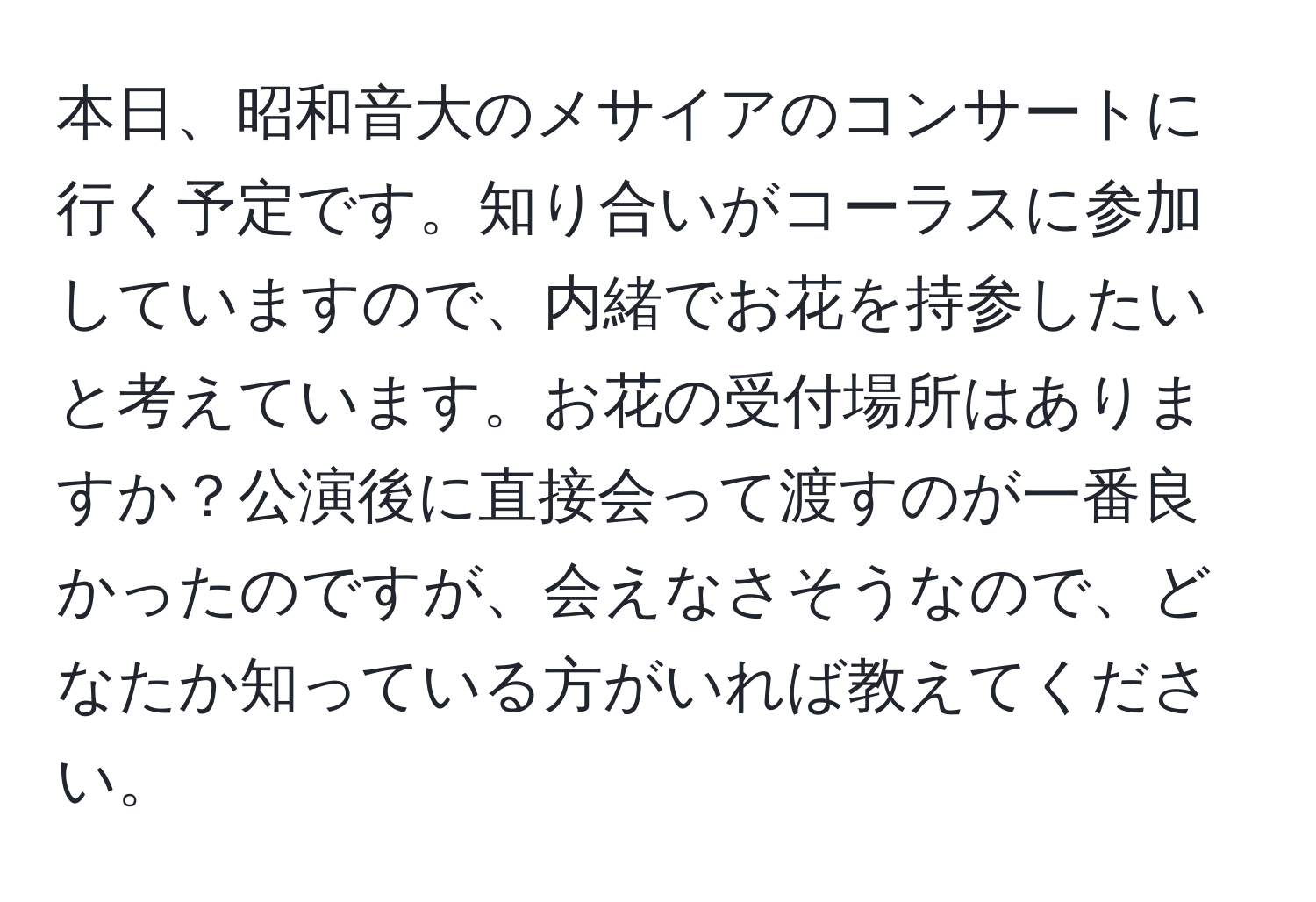 本日、昭和音大のメサイアのコンサートに行く予定です。知り合いがコーラスに参加していますので、内緒でお花を持参したいと考えています。お花の受付場所はありますか？公演後に直接会って渡すのが一番良かったのですが、会えなさそうなので、どなたか知っている方がいれば教えてください。