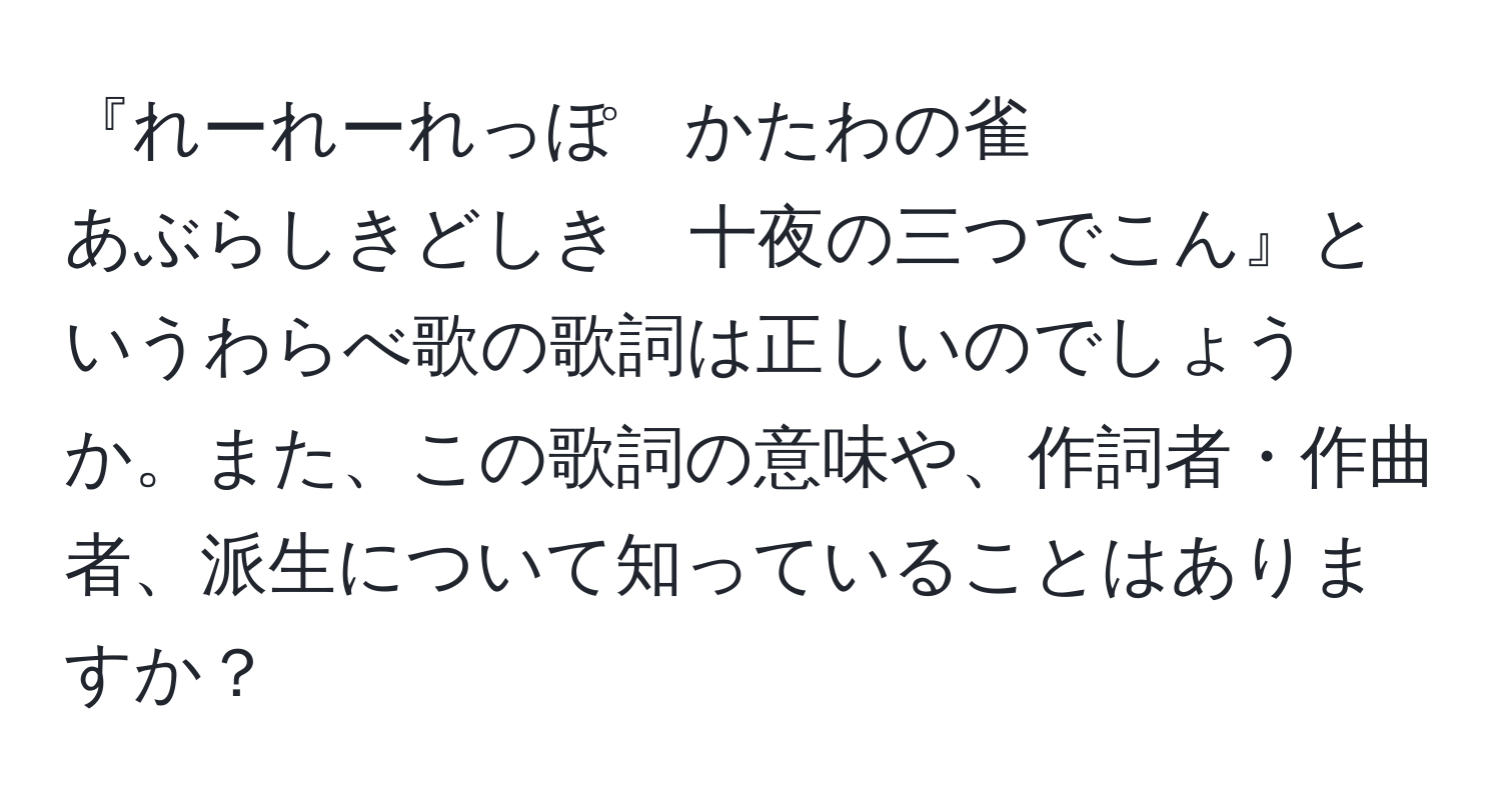 『れーれーれっぽ　かたわの雀  
あぶらしきどしき　十夜の三つでこん』というわらべ歌の歌詞は正しいのでしょうか。また、この歌詞の意味や、作詞者・作曲者、派生について知っていることはありますか？