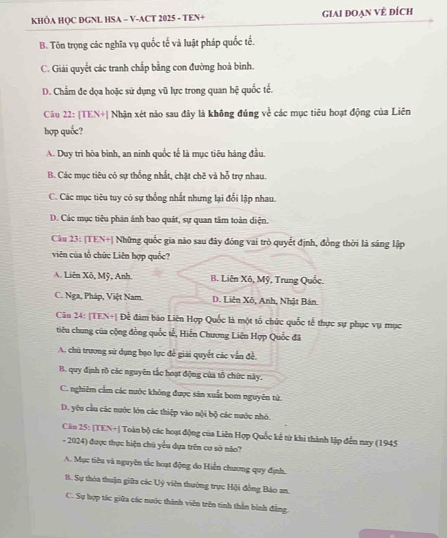 KHÔA HQC DGNL HSA - V-ACT 2025 - TEN+ giAi đOạn VÊ đÍch
B. Tôn trọng các nghĩa vụ quốc tế và luật pháp quốc tế.
C. Giải quyết các tranh chấp bằng con đường hoà bình.
D. Chẩm đe dọa hoặc sử dụng vũ lực trong quan hhat q quốc tế.
Câu 22: [TEN+| Nhận xét nào sau đây là không đúng về các mục tiêu hoạt động của Liên
hợp quốc?
A. Duy trì hòa bình, an ninh quốc tế là mục tiêu hàng đầu.
B. Các mục tiêu có sự thống nhất, chặt chē và hỗ trợ nhau.
C. Các mục tiêu tuy có sự thống nhất nhưng lại đổi lập nhau.
D. Các mục tiêu phản ánh bao quát, sự quan tâm toàn diện.
Câu 23: [TEN+| Những quốc gia não sau đây đóng vai trò quyết định, đồng thời là sáng lập
viên của tổ chức Liên hợp quốc?
A. Liên Xô, Mỹ, Anh. B. Liên Xô, Mỹ, Trung Quốc.
C. Nga, Pháp, Việt Nam. D. Liên Xô, Anh, Nhật Bản.
Câu 24: [TEN+| Để đám bảo Liên Hợp Quốc là một tổ chức quốc tế thực sự phục vụ mục
tiêu chung của cộng đồng quốc tế, Hiến Chương Liên Hợp Quốc đã
A. chủ trương sử dụng bạo lực đề giải quyết các vẫn đề.
B. quy định rõ các nguyên tắc hoạt động của tổ chức này.
C. nghiêm cầm các nước không được sản xuất bom nguyên tử.
D. yêu cầu các nước lớn các thiệp vào nội bộ các nước nhỏ.
Câu 25: [TEN+| Toàn bộ các hoạt động của Liên Hợp Quốc kể từ khi thành lập đến nay (1945
- 2024) được thực hiện chủ yểu dựa trên cơ sở năo?
A. Mục tiêu và nguyên tắc hoạt động do Hiến chương quy định.
B. Sự thóa thuận giữa các Uỷ viên thường trực Hội đồng Bảo an.
C. Sự hợp tác giữa các nước thành viên trên tinh thần bình đẳng.