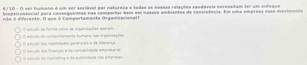 6/10 - O ser humano é um ser sociável por natureza e todas as nossas relações saudáveis necessitam ter um enfoque
biopsicossocial para conseguirmos nos comportar bem em nossos ambientes de convivência. Em uma empresa esse movimento
não é diferente. O que é Comportamento Organizacional?
O estudo da forma como as organizações operam.
O estudo do comportamento humano nas organizações.
O estudo das habilidades gerenciais e de liderança.
O estudo das finanças e da contabilidade empresarial.
O estudo do marketing e da publicidade nas empresas.