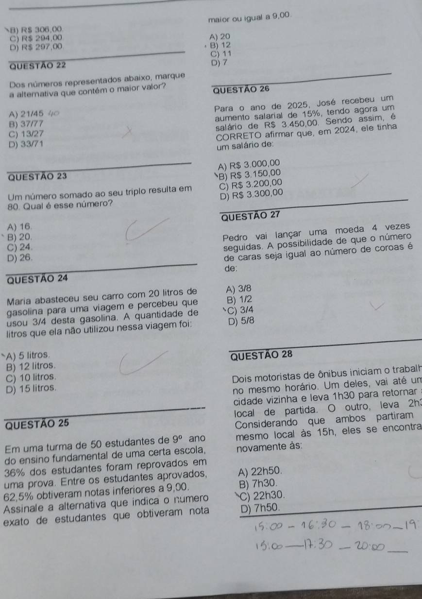 maior ou igual a 9,00.
B) R$ 306,00
C $ 294,00
D) R$ 297,00 A) 20
B) 12
Questão 22 D) 7 C) 11
Dos números representados abaixo, marque
a alterativa que contém o maior valor? QUESTÃo 26
Para o ano de 2025, José recebeu um
A) 21/45
aumento salarial de 15%, tendo agora um
B) 37/77
salário de R$ 3.450.00. Sendo assim, é
C) 13/27
CORRETO afirmar que, em 2024, ele tinha
D) 33/71
um salário de:
A) R$ 3.000,00
QUeStão 23
B) R$ 3.150,00
Um número somado ao seu triplo resulta em C) R$ 3.200,00
D) R$ 3.300,00
80. Qual é esse número?
A) 16. QUESTÃo 27
B) 20.
Pedro vai lançar uma moeda 4 vezes
C) 24.
seguidas. A possibilidade de que o número
D) 26.
de caras seja igual ao número de coroas é
de:
QUeStão 24
Maria abasteceu seu carro com 20 litros de A) 3/8
gasolina para uma viagem e percebeu que B) 1/2
usou 3/4 desta gasolina. A quantidade de C) 3/4
litros que ela não utilizou nessa viagem foi: D) 5/8
A) 5 litros. QUESTÃo 28
B) 12 litros.
C) 10 litros.
Dois motoristas de ônibus iniciam o trabalh
D) 15 litros.
no mesmo horário. Um deles, vai até um
cidade vizinha e leva 1h30 para retornar
QUESTÃo 25 local de partida. O outro, leva 2h3
Considerando que ambos partiram
Em uma turma de 50 estudantes de 9° ano mesmo local às 15h, eles se encontra
do ensino fundamental de uma certa escola, novamente às:
36% dos estudantes foram reprovados em
uma prova. Entre os estudantes aprovados, A) 22h50.
62,5% obtiveram notas inferiores a 9,00. B) 7h30.
Assinale a alternativa que indica o numero C) 22h30.
exato de estudantes que obtiveram nota D) 7h50.
_
_