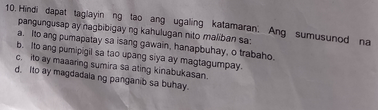 Hindi dapat taglayin ng tao ang ugaling katamaran. Ang sumusunod na
pangungusap ay nagbibigay ng kahulugan nito maliban sa:
a. Ito ang pumapatay sa isang gawain, hanapbuhay, o trabaho.
b. Ito ang pumipigil sa tao upang siya ay magtagumpay.
c. ito ay maaaring sumira sa ating kinabukasan.
d. Ito ay magdadala ng panganib sa buhay.