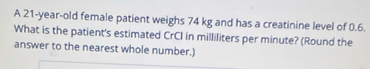 A 21-year-old female patient weighs 74 kg and has a creatinine level of 0.6. 
What is the patient's estimated CrCI in milliliters per minute? (Round the 
answer to the nearest whole number.)