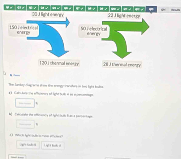 QI √ Q2 √ Q1 √ Q4 Qs Q Q7 Q Q10 q11 Q12 q Q14 Resulte 
0.Zsom 
The Sankey diagreme show the energy transfers in two light bulbs. 
a) Calculate the efficiency of light bulb A as a percentage.
%
b) Calculate the efficiency of light bulb B.as a percentage
%
eWhich light bulb is mare efficiens? 
Light bulb fi Light bulb A