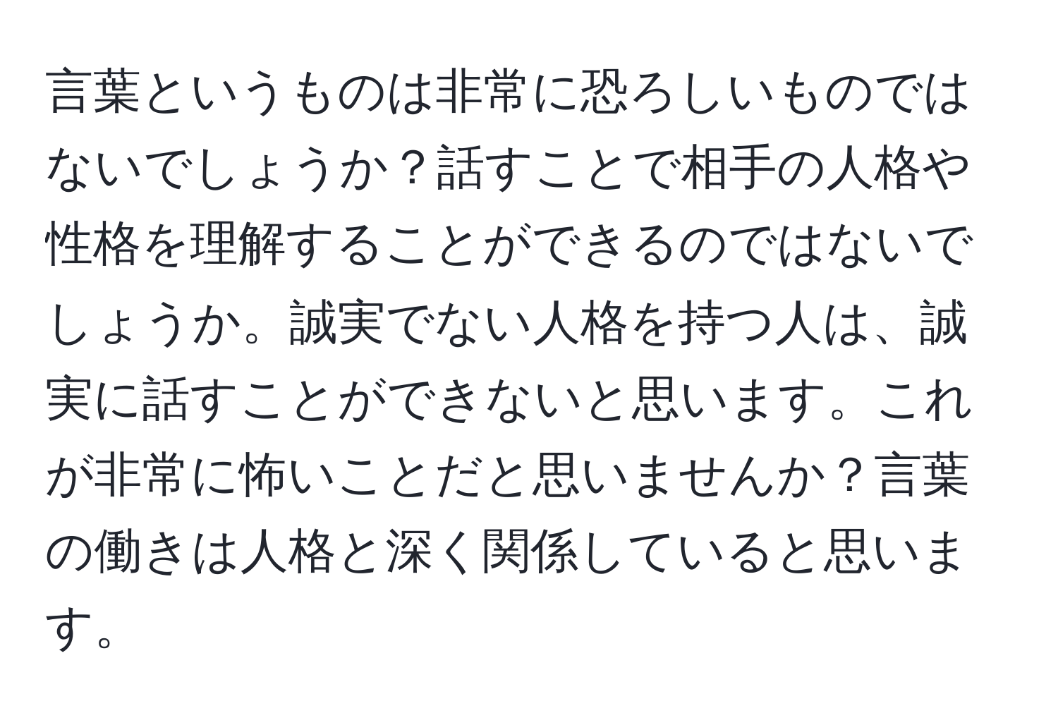 言葉というものは非常に恐ろしいものではないでしょうか？話すことで相手の人格や性格を理解することができるのではないでしょうか。誠実でない人格を持つ人は、誠実に話すことができないと思います。これが非常に怖いことだと思いませんか？言葉の働きは人格と深く関係していると思います。