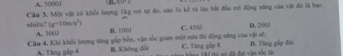 A. 5000J
B. 10°J
Câu 3. Một vật có khối lượng 1kg rơi tự do, sau 3s kể từ lúc bắt đầu rơi động năng của vật đó là bao
nhiêu? (g=10m/s^2) D. 200J
A. 300J B. 100J C. 450J
Câu 4. Khi khối lượng tăng gắp bốn, vận tốc giảm một nữa thì động năng của vật sẽ:
A. Tăng gắp 4 B. Không đổi C. Tăng gắp 8 D. Tăng gấp đôi
bằng 18J thì nó đã đạt vận tốc là: