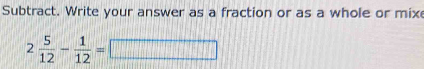 Subtract. Write your answer as a fraction or as a whole or mix
2 5/12 - 1/12 =□