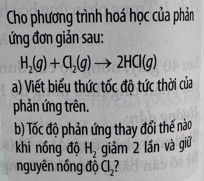 Cho phương trình hoá học của phản 
ứng đơn giản sau:
H_2(g)+Cl_2(g)to 2HCl(g)
a) Viết biểu thức tốc độ tức thời của 
phản ứng trên. 
b) Tốc độ phản ứng thay đổi thế nào 
khi nồng độ H_2 giảm 2 lần và giữ 
nguyên nồng độ Cl_2 1